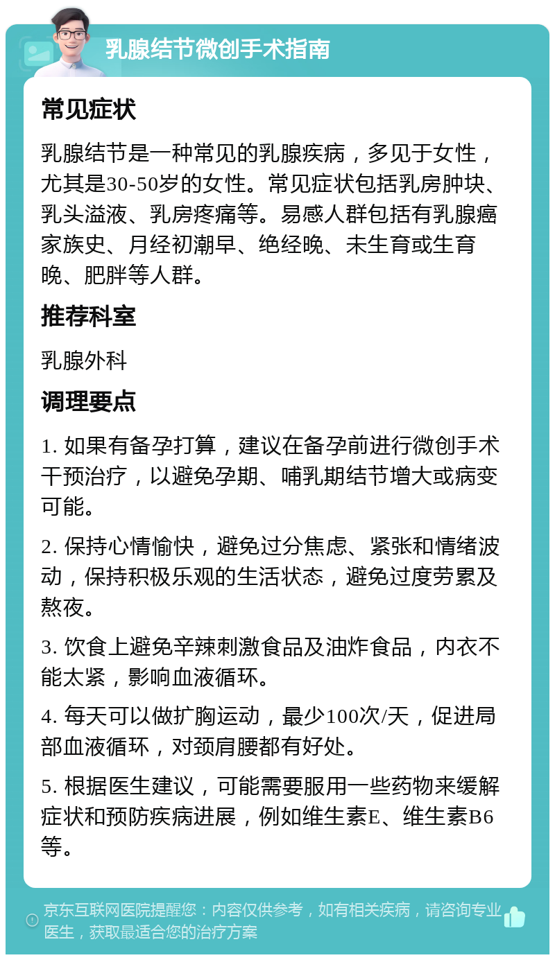 乳腺结节微创手术指南 常见症状 乳腺结节是一种常见的乳腺疾病，多见于女性，尤其是30-50岁的女性。常见症状包括乳房肿块、乳头溢液、乳房疼痛等。易感人群包括有乳腺癌家族史、月经初潮早、绝经晚、未生育或生育晚、肥胖等人群。 推荐科室 乳腺外科 调理要点 1. 如果有备孕打算，建议在备孕前进行微创手术干预治疗，以避免孕期、哺乳期结节增大或病变可能。 2. 保持心情愉快，避免过分焦虑、紧张和情绪波动，保持积极乐观的生活状态，避免过度劳累及熬夜。 3. 饮食上避免辛辣刺激食品及油炸食品，内衣不能太紧，影响血液循环。 4. 每天可以做扩胸运动，最少100次/天，促进局部血液循环，对颈肩腰都有好处。 5. 根据医生建议，可能需要服用一些药物来缓解症状和预防疾病进展，例如维生素E、维生素B6等。