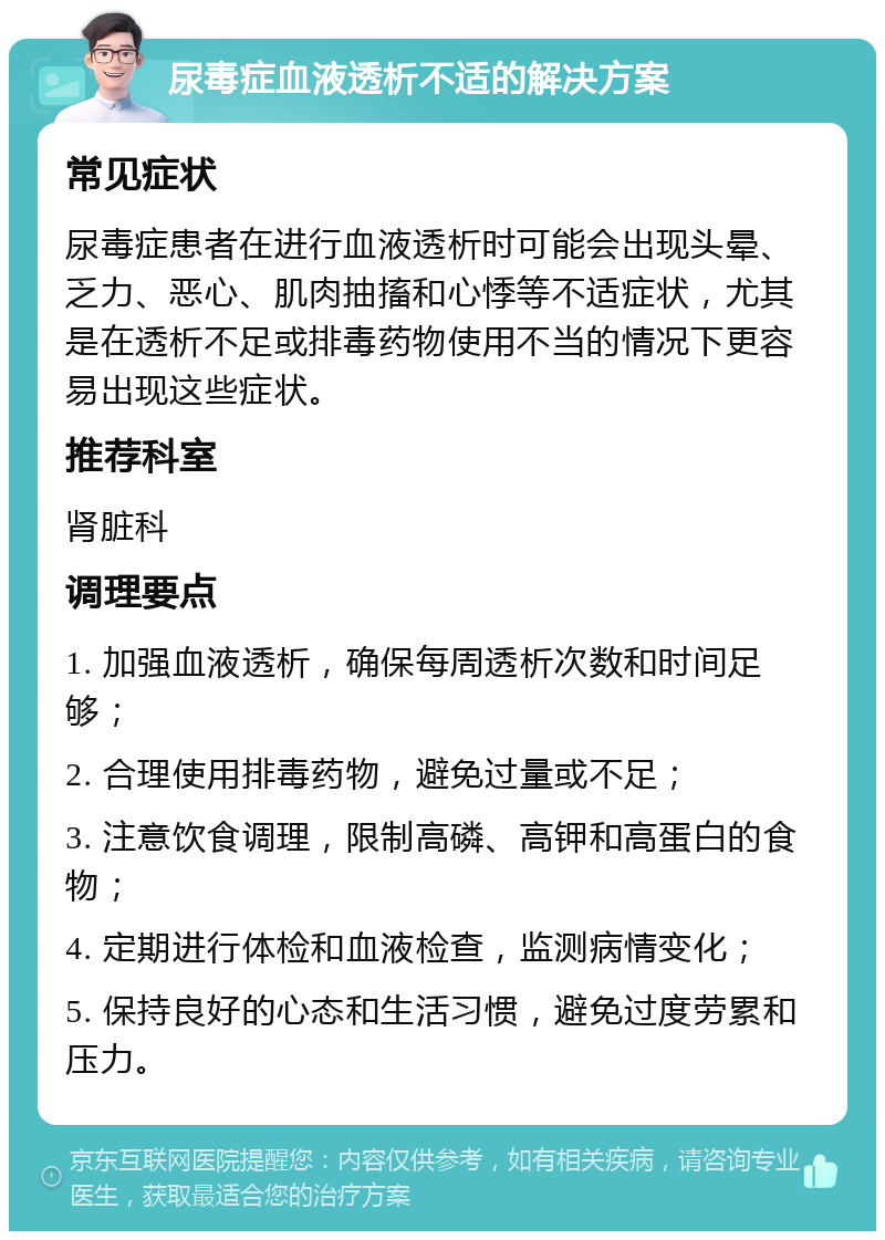 尿毒症血液透析不适的解决方案 常见症状 尿毒症患者在进行血液透析时可能会出现头晕、乏力、恶心、肌肉抽搐和心悸等不适症状，尤其是在透析不足或排毒药物使用不当的情况下更容易出现这些症状。 推荐科室 肾脏科 调理要点 1. 加强血液透析，确保每周透析次数和时间足够； 2. 合理使用排毒药物，避免过量或不足； 3. 注意饮食调理，限制高磷、高钾和高蛋白的食物； 4. 定期进行体检和血液检查，监测病情变化； 5. 保持良好的心态和生活习惯，避免过度劳累和压力。