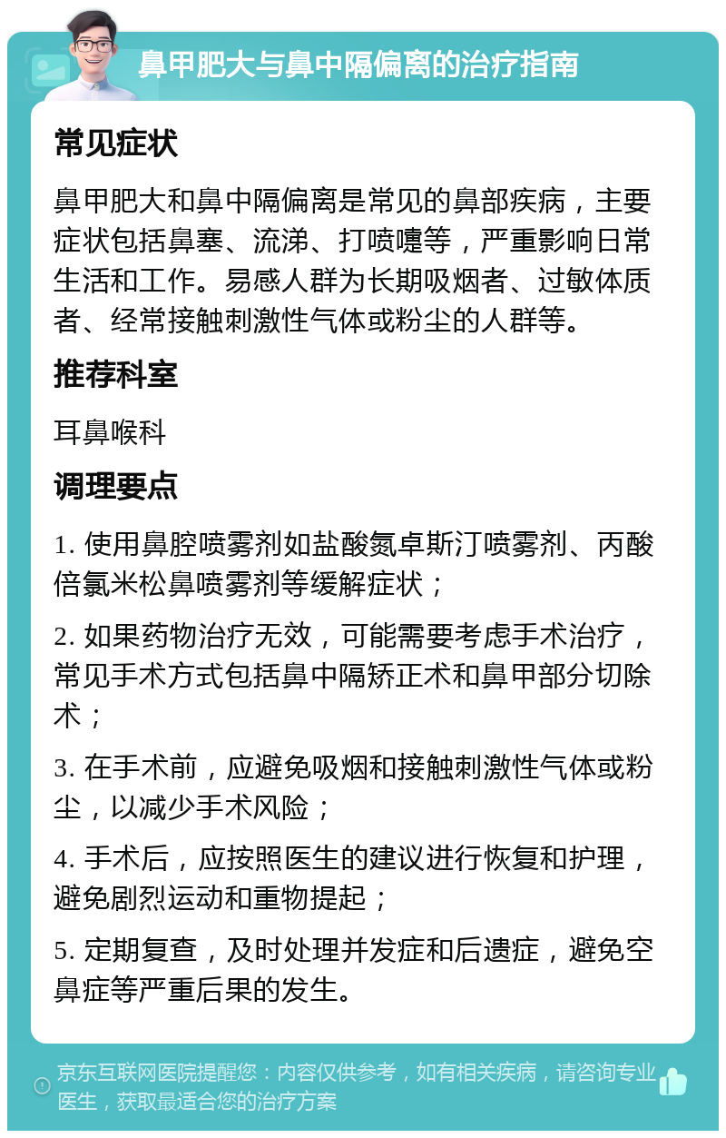 鼻甲肥大与鼻中隔偏离的治疗指南 常见症状 鼻甲肥大和鼻中隔偏离是常见的鼻部疾病，主要症状包括鼻塞、流涕、打喷嚏等，严重影响日常生活和工作。易感人群为长期吸烟者、过敏体质者、经常接触刺激性气体或粉尘的人群等。 推荐科室 耳鼻喉科 调理要点 1. 使用鼻腔喷雾剂如盐酸氮卓斯汀喷雾剂、丙酸倍氯米松鼻喷雾剂等缓解症状； 2. 如果药物治疗无效，可能需要考虑手术治疗，常见手术方式包括鼻中隔矫正术和鼻甲部分切除术； 3. 在手术前，应避免吸烟和接触刺激性气体或粉尘，以减少手术风险； 4. 手术后，应按照医生的建议进行恢复和护理，避免剧烈运动和重物提起； 5. 定期复查，及时处理并发症和后遗症，避免空鼻症等严重后果的发生。