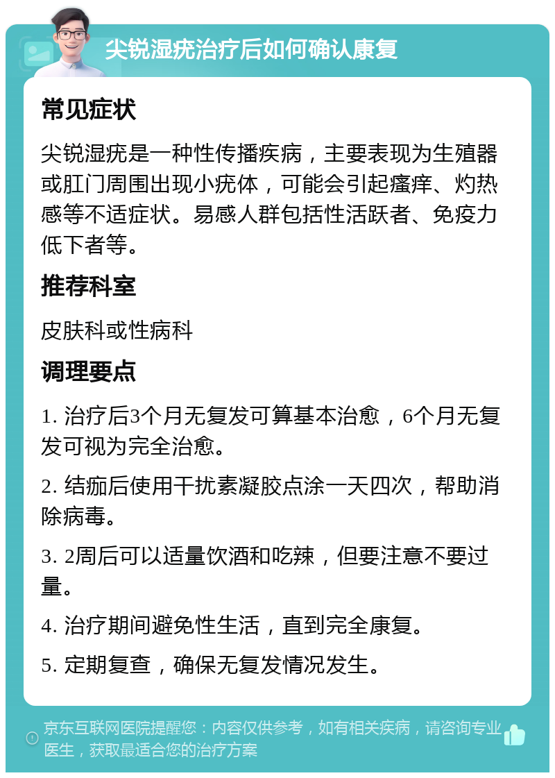 尖锐湿疣治疗后如何确认康复 常见症状 尖锐湿疣是一种性传播疾病，主要表现为生殖器或肛门周围出现小疣体，可能会引起瘙痒、灼热感等不适症状。易感人群包括性活跃者、免疫力低下者等。 推荐科室 皮肤科或性病科 调理要点 1. 治疗后3个月无复发可算基本治愈，6个月无复发可视为完全治愈。 2. 结痂后使用干扰素凝胶点涂一天四次，帮助消除病毒。 3. 2周后可以适量饮酒和吃辣，但要注意不要过量。 4. 治疗期间避免性生活，直到完全康复。 5. 定期复查，确保无复发情况发生。