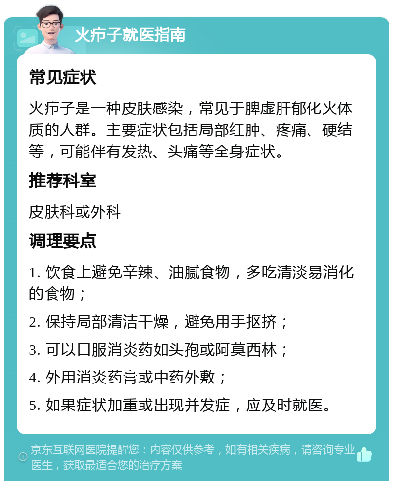 火疖子就医指南 常见症状 火疖子是一种皮肤感染，常见于脾虚肝郁化火体质的人群。主要症状包括局部红肿、疼痛、硬结等，可能伴有发热、头痛等全身症状。 推荐科室 皮肤科或外科 调理要点 1. 饮食上避免辛辣、油腻食物，多吃清淡易消化的食物； 2. 保持局部清洁干燥，避免用手抠挤； 3. 可以口服消炎药如头孢或阿莫西林； 4. 外用消炎药膏或中药外敷； 5. 如果症状加重或出现并发症，应及时就医。