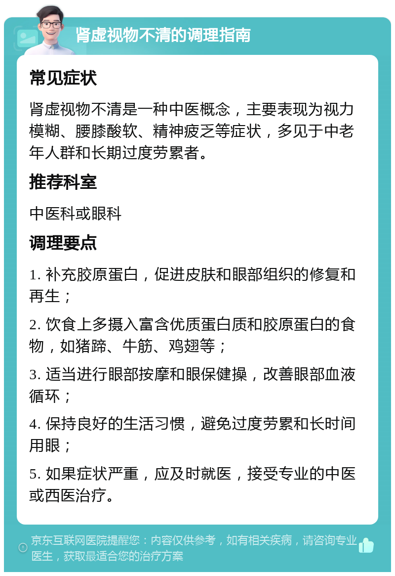 肾虚视物不清的调理指南 常见症状 肾虚视物不清是一种中医概念，主要表现为视力模糊、腰膝酸软、精神疲乏等症状，多见于中老年人群和长期过度劳累者。 推荐科室 中医科或眼科 调理要点 1. 补充胶原蛋白，促进皮肤和眼部组织的修复和再生； 2. 饮食上多摄入富含优质蛋白质和胶原蛋白的食物，如猪蹄、牛筋、鸡翅等； 3. 适当进行眼部按摩和眼保健操，改善眼部血液循环； 4. 保持良好的生活习惯，避免过度劳累和长时间用眼； 5. 如果症状严重，应及时就医，接受专业的中医或西医治疗。