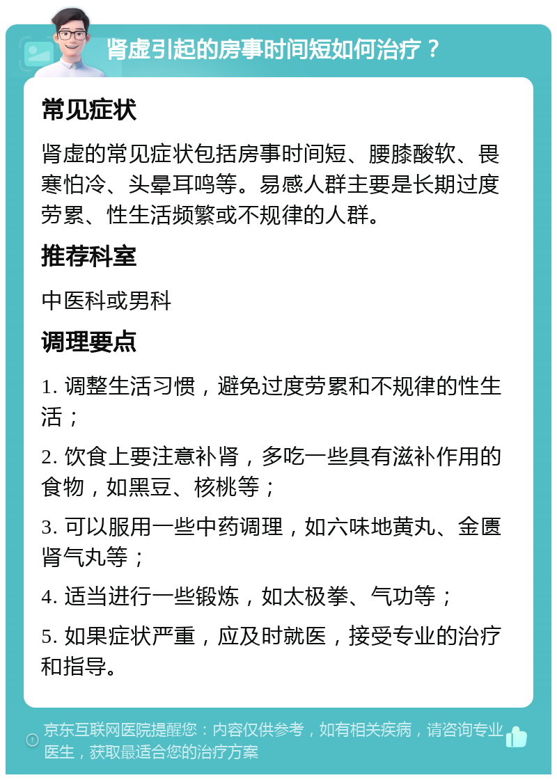 肾虚引起的房事时间短如何治疗？ 常见症状 肾虚的常见症状包括房事时间短、腰膝酸软、畏寒怕冷、头晕耳鸣等。易感人群主要是长期过度劳累、性生活频繁或不规律的人群。 推荐科室 中医科或男科 调理要点 1. 调整生活习惯，避免过度劳累和不规律的性生活； 2. 饮食上要注意补肾，多吃一些具有滋补作用的食物，如黑豆、核桃等； 3. 可以服用一些中药调理，如六味地黄丸、金匮肾气丸等； 4. 适当进行一些锻炼，如太极拳、气功等； 5. 如果症状严重，应及时就医，接受专业的治疗和指导。