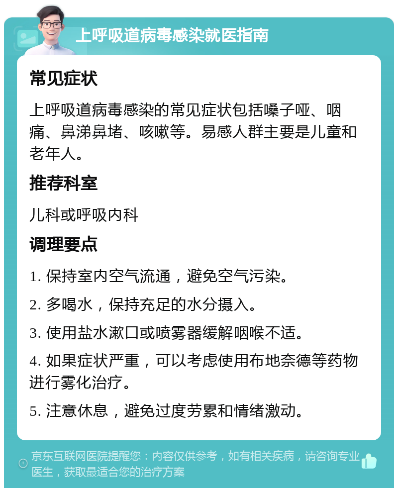 上呼吸道病毒感染就医指南 常见症状 上呼吸道病毒感染的常见症状包括嗓子哑、咽痛、鼻涕鼻堵、咳嗽等。易感人群主要是儿童和老年人。 推荐科室 儿科或呼吸内科 调理要点 1. 保持室内空气流通，避免空气污染。 2. 多喝水，保持充足的水分摄入。 3. 使用盐水漱口或喷雾器缓解咽喉不适。 4. 如果症状严重，可以考虑使用布地奈德等药物进行雾化治疗。 5. 注意休息，避免过度劳累和情绪激动。