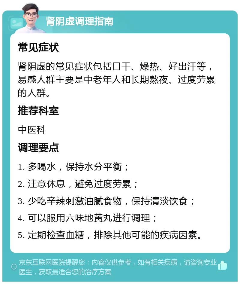 肾阴虚调理指南 常见症状 肾阴虚的常见症状包括口干、燥热、好出汗等，易感人群主要是中老年人和长期熬夜、过度劳累的人群。 推荐科室 中医科 调理要点 1. 多喝水，保持水分平衡； 2. 注意休息，避免过度劳累； 3. 少吃辛辣刺激油腻食物，保持清淡饮食； 4. 可以服用六味地黄丸进行调理； 5. 定期检查血糖，排除其他可能的疾病因素。