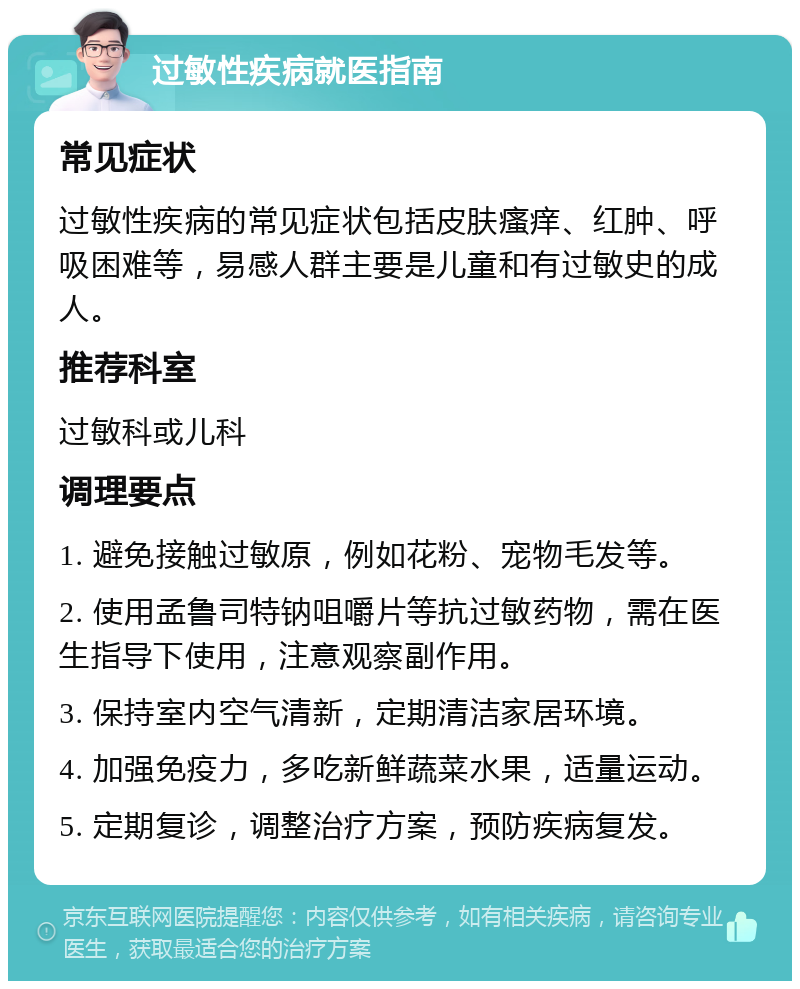 过敏性疾病就医指南 常见症状 过敏性疾病的常见症状包括皮肤瘙痒、红肿、呼吸困难等，易感人群主要是儿童和有过敏史的成人。 推荐科室 过敏科或儿科 调理要点 1. 避免接触过敏原，例如花粉、宠物毛发等。 2. 使用孟鲁司特钠咀嚼片等抗过敏药物，需在医生指导下使用，注意观察副作用。 3. 保持室内空气清新，定期清洁家居环境。 4. 加强免疫力，多吃新鲜蔬菜水果，适量运动。 5. 定期复诊，调整治疗方案，预防疾病复发。