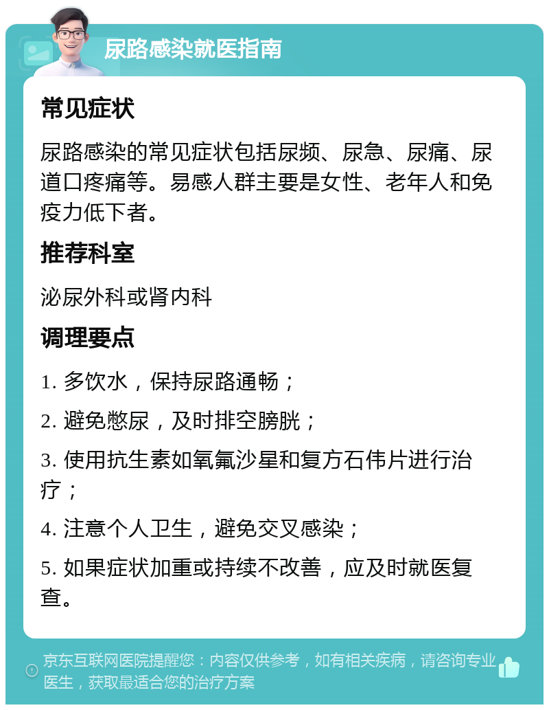 尿路感染就医指南 常见症状 尿路感染的常见症状包括尿频、尿急、尿痛、尿道口疼痛等。易感人群主要是女性、老年人和免疫力低下者。 推荐科室 泌尿外科或肾内科 调理要点 1. 多饮水，保持尿路通畅； 2. 避免憋尿，及时排空膀胱； 3. 使用抗生素如氧氟沙星和复方石伟片进行治疗； 4. 注意个人卫生，避免交叉感染； 5. 如果症状加重或持续不改善，应及时就医复查。