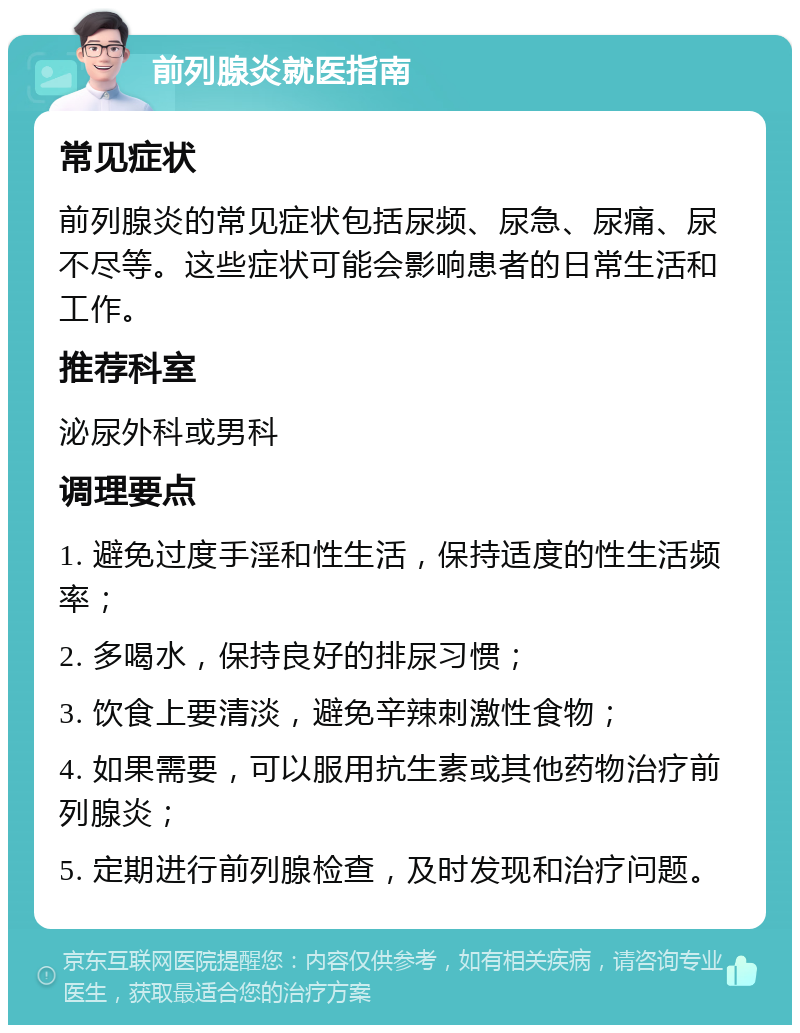 前列腺炎就医指南 常见症状 前列腺炎的常见症状包括尿频、尿急、尿痛、尿不尽等。这些症状可能会影响患者的日常生活和工作。 推荐科室 泌尿外科或男科 调理要点 1. 避免过度手淫和性生活，保持适度的性生活频率； 2. 多喝水，保持良好的排尿习惯； 3. 饮食上要清淡，避免辛辣刺激性食物； 4. 如果需要，可以服用抗生素或其他药物治疗前列腺炎； 5. 定期进行前列腺检查，及时发现和治疗问题。