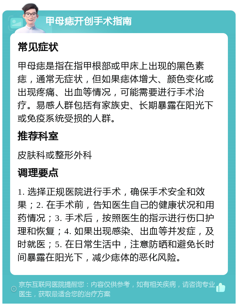 甲母痣开创手术指南 常见症状 甲母痣是指在指甲根部或甲床上出现的黑色素痣，通常无症状，但如果痣体增大、颜色变化或出现疼痛、出血等情况，可能需要进行手术治疗。易感人群包括有家族史、长期暴露在阳光下或免疫系统受损的人群。 推荐科室 皮肤科或整形外科 调理要点 1. 选择正规医院进行手术，确保手术安全和效果；2. 在手术前，告知医生自己的健康状况和用药情况；3. 手术后，按照医生的指示进行伤口护理和恢复；4. 如果出现感染、出血等并发症，及时就医；5. 在日常生活中，注意防晒和避免长时间暴露在阳光下，减少痣体的恶化风险。