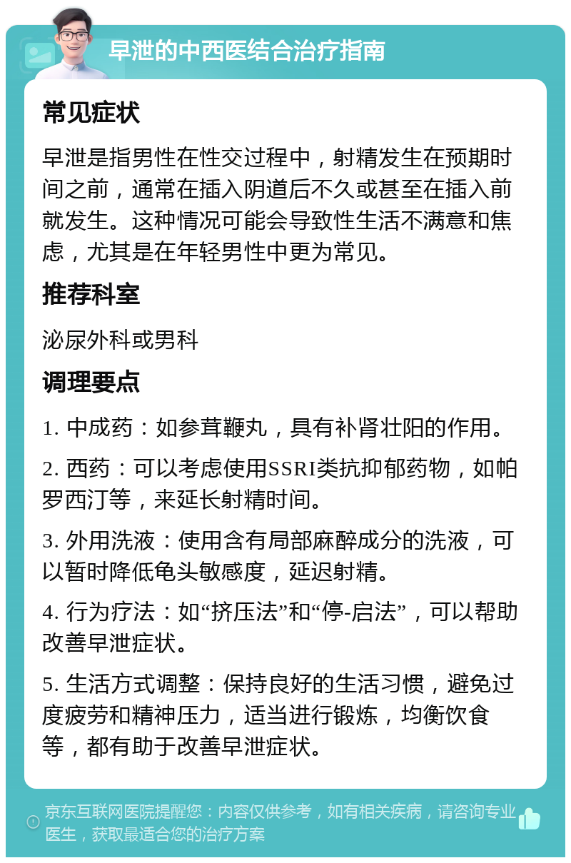 早泄的中西医结合治疗指南 常见症状 早泄是指男性在性交过程中，射精发生在预期时间之前，通常在插入阴道后不久或甚至在插入前就发生。这种情况可能会导致性生活不满意和焦虑，尤其是在年轻男性中更为常见。 推荐科室 泌尿外科或男科 调理要点 1. 中成药：如参茸鞭丸，具有补肾壮阳的作用。 2. 西药：可以考虑使用SSRI类抗抑郁药物，如帕罗西汀等，来延长射精时间。 3. 外用洗液：使用含有局部麻醉成分的洗液，可以暂时降低龟头敏感度，延迟射精。 4. 行为疗法：如“挤压法”和“停-启法”，可以帮助改善早泄症状。 5. 生活方式调整：保持良好的生活习惯，避免过度疲劳和精神压力，适当进行锻炼，均衡饮食等，都有助于改善早泄症状。