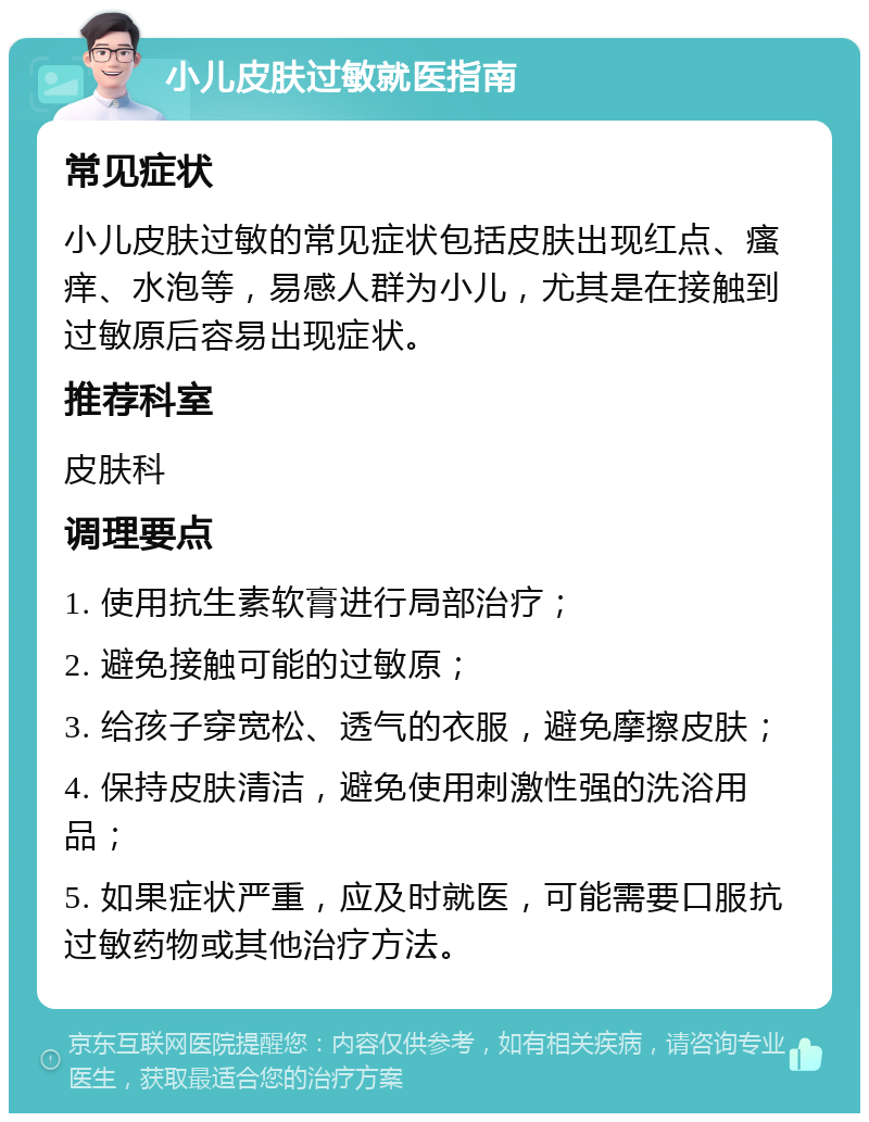 小儿皮肤过敏就医指南 常见症状 小儿皮肤过敏的常见症状包括皮肤出现红点、瘙痒、水泡等，易感人群为小儿，尤其是在接触到过敏原后容易出现症状。 推荐科室 皮肤科 调理要点 1. 使用抗生素软膏进行局部治疗； 2. 避免接触可能的过敏原； 3. 给孩子穿宽松、透气的衣服，避免摩擦皮肤； 4. 保持皮肤清洁，避免使用刺激性强的洗浴用品； 5. 如果症状严重，应及时就医，可能需要口服抗过敏药物或其他治疗方法。