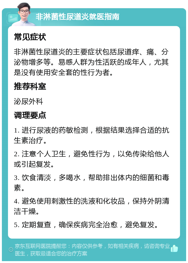 非淋菌性尿道炎就医指南 常见症状 非淋菌性尿道炎的主要症状包括尿道痒、痛、分泌物增多等。易感人群为性活跃的成年人，尤其是没有使用安全套的性行为者。 推荐科室 泌尿外科 调理要点 1. 进行尿液的药敏检测，根据结果选择合适的抗生素治疗。 2. 注意个人卫生，避免性行为，以免传染给他人或引起复发。 3. 饮食清淡，多喝水，帮助排出体内的细菌和毒素。 4. 避免使用刺激性的洗液和化妆品，保持外阴清洁干燥。 5. 定期复查，确保疾病完全治愈，避免复发。