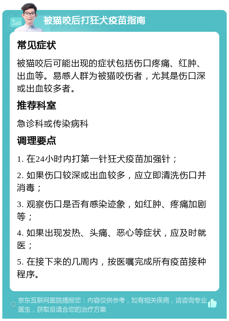 被猫咬后打狂犬疫苗指南 常见症状 被猫咬后可能出现的症状包括伤口疼痛、红肿、出血等。易感人群为被猫咬伤者，尤其是伤口深或出血较多者。 推荐科室 急诊科或传染病科 调理要点 1. 在24小时内打第一针狂犬疫苗加强针； 2. 如果伤口较深或出血较多，应立即清洗伤口并消毒； 3. 观察伤口是否有感染迹象，如红肿、疼痛加剧等； 4. 如果出现发热、头痛、恶心等症状，应及时就医； 5. 在接下来的几周内，按医嘱完成所有疫苗接种程序。