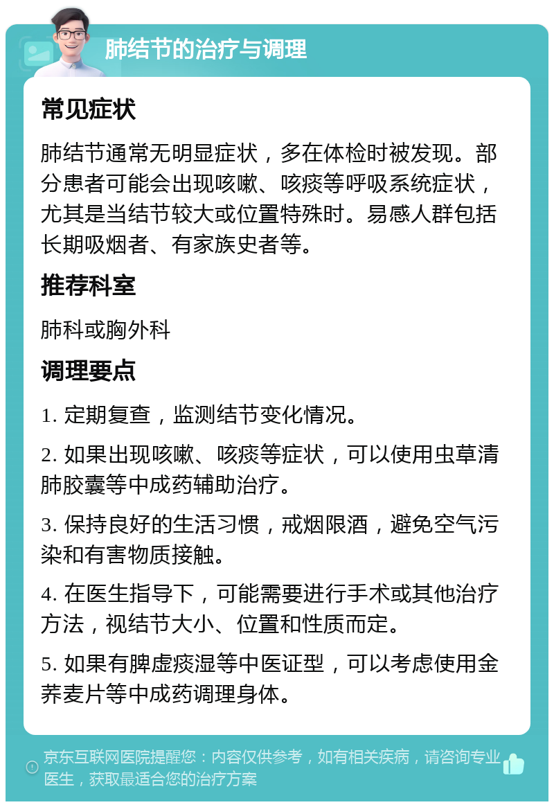 肺结节的治疗与调理 常见症状 肺结节通常无明显症状，多在体检时被发现。部分患者可能会出现咳嗽、咳痰等呼吸系统症状，尤其是当结节较大或位置特殊时。易感人群包括长期吸烟者、有家族史者等。 推荐科室 肺科或胸外科 调理要点 1. 定期复查，监测结节变化情况。 2. 如果出现咳嗽、咳痰等症状，可以使用虫草清肺胶囊等中成药辅助治疗。 3. 保持良好的生活习惯，戒烟限酒，避免空气污染和有害物质接触。 4. 在医生指导下，可能需要进行手术或其他治疗方法，视结节大小、位置和性质而定。 5. 如果有脾虚痰湿等中医证型，可以考虑使用金荞麦片等中成药调理身体。