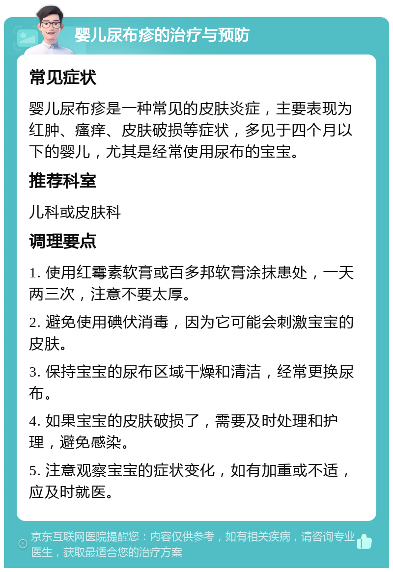 婴儿尿布疹的治疗与预防 常见症状 婴儿尿布疹是一种常见的皮肤炎症，主要表现为红肿、瘙痒、皮肤破损等症状，多见于四个月以下的婴儿，尤其是经常使用尿布的宝宝。 推荐科室 儿科或皮肤科 调理要点 1. 使用红霉素软膏或百多邦软膏涂抹患处，一天两三次，注意不要太厚。 2. 避免使用碘伏消毒，因为它可能会刺激宝宝的皮肤。 3. 保持宝宝的尿布区域干燥和清洁，经常更换尿布。 4. 如果宝宝的皮肤破损了，需要及时处理和护理，避免感染。 5. 注意观察宝宝的症状变化，如有加重或不适，应及时就医。