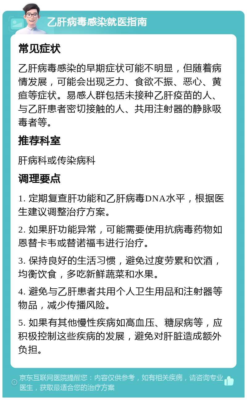 乙肝病毒感染就医指南 常见症状 乙肝病毒感染的早期症状可能不明显，但随着病情发展，可能会出现乏力、食欲不振、恶心、黄疸等症状。易感人群包括未接种乙肝疫苗的人、与乙肝患者密切接触的人、共用注射器的静脉吸毒者等。 推荐科室 肝病科或传染病科 调理要点 1. 定期复查肝功能和乙肝病毒DNA水平，根据医生建议调整治疗方案。 2. 如果肝功能异常，可能需要使用抗病毒药物如恩替卡韦或替诺福韦进行治疗。 3. 保持良好的生活习惯，避免过度劳累和饮酒，均衡饮食，多吃新鲜蔬菜和水果。 4. 避免与乙肝患者共用个人卫生用品和注射器等物品，减少传播风险。 5. 如果有其他慢性疾病如高血压、糖尿病等，应积极控制这些疾病的发展，避免对肝脏造成额外负担。