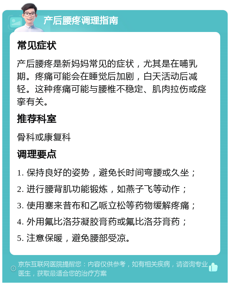 产后腰疼调理指南 常见症状 产后腰疼是新妈妈常见的症状，尤其是在哺乳期。疼痛可能会在睡觉后加剧，白天活动后减轻。这种疼痛可能与腰椎不稳定、肌肉拉伤或痉挛有关。 推荐科室 骨科或康复科 调理要点 1. 保持良好的姿势，避免长时间弯腰或久坐； 2. 进行腰背肌功能锻炼，如燕子飞等动作； 3. 使用塞来昔布和乙哌立松等药物缓解疼痛； 4. 外用氟比洛芬凝胶膏药或氟比洛芬膏药； 5. 注意保暖，避免腰部受凉。