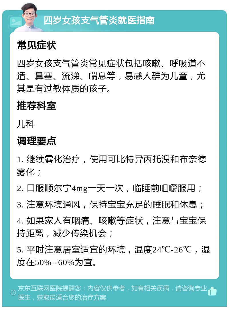 四岁女孩支气管炎就医指南 常见症状 四岁女孩支气管炎常见症状包括咳嗽、呼吸道不适、鼻塞、流涕、喘息等，易感人群为儿童，尤其是有过敏体质的孩子。 推荐科室 儿科 调理要点 1. 继续雾化治疗，使用可比特异丙托溴和布奈德雾化； 2. 口服顺尔宁4mg一天一次，临睡前咀嚼服用； 3. 注意环境通风，保持宝宝充足的睡眠和休息； 4. 如果家人有咽痛、咳嗽等症状，注意与宝宝保持距离，减少传染机会； 5. 平时注意居室适宜的环境，温度24℃-26℃，湿度在50%--60%为宜。