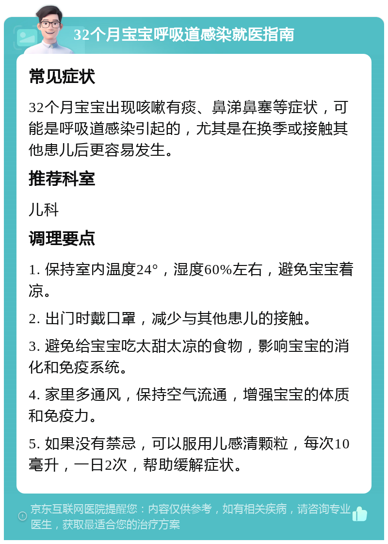 32个月宝宝呼吸道感染就医指南 常见症状 32个月宝宝出现咳嗽有痰、鼻涕鼻塞等症状，可能是呼吸道感染引起的，尤其是在换季或接触其他患儿后更容易发生。 推荐科室 儿科 调理要点 1. 保持室内温度24°，湿度60%左右，避免宝宝着凉。 2. 出门时戴口罩，减少与其他患儿的接触。 3. 避免给宝宝吃太甜太凉的食物，影响宝宝的消化和免疫系统。 4. 家里多通风，保持空气流通，增强宝宝的体质和免疫力。 5. 如果没有禁忌，可以服用儿感清颗粒，每次10毫升，一日2次，帮助缓解症状。