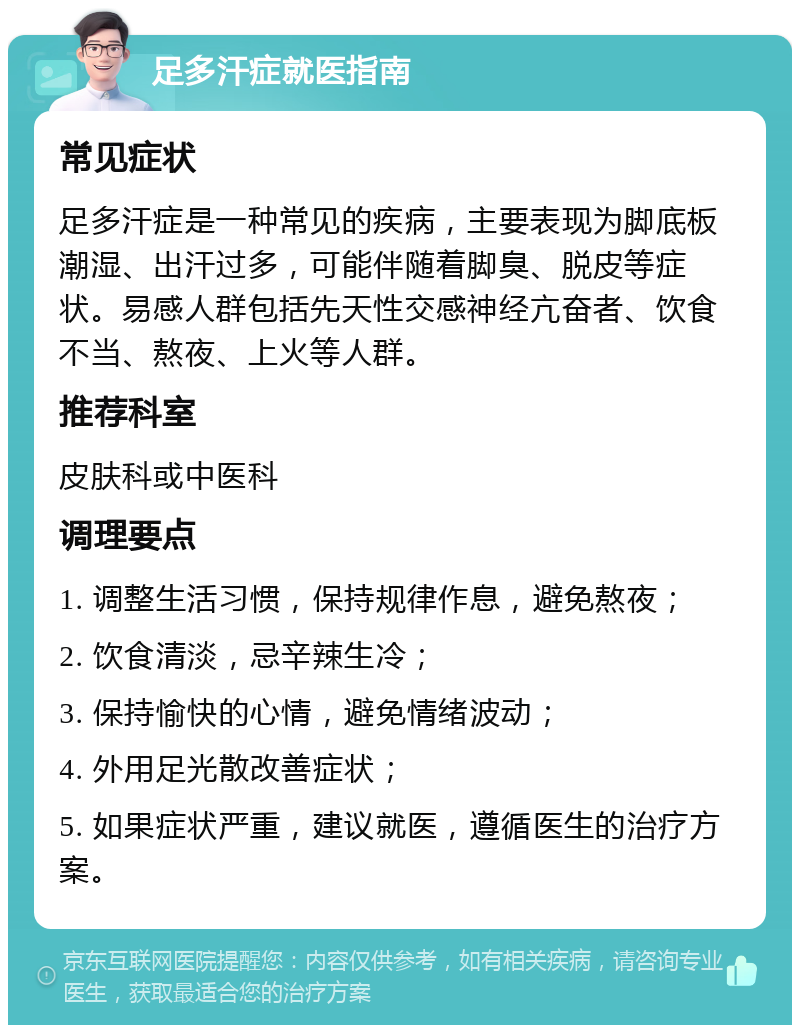 足多汗症就医指南 常见症状 足多汗症是一种常见的疾病，主要表现为脚底板潮湿、出汗过多，可能伴随着脚臭、脱皮等症状。易感人群包括先天性交感神经亢奋者、饮食不当、熬夜、上火等人群。 推荐科室 皮肤科或中医科 调理要点 1. 调整生活习惯，保持规律作息，避免熬夜； 2. 饮食清淡，忌辛辣生冷； 3. 保持愉快的心情，避免情绪波动； 4. 外用足光散改善症状； 5. 如果症状严重，建议就医，遵循医生的治疗方案。