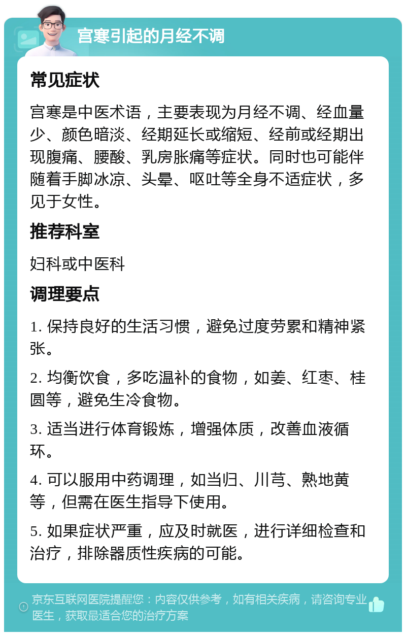 宫寒引起的月经不调 常见症状 宫寒是中医术语，主要表现为月经不调、经血量少、颜色暗淡、经期延长或缩短、经前或经期出现腹痛、腰酸、乳房胀痛等症状。同时也可能伴随着手脚冰凉、头晕、呕吐等全身不适症状，多见于女性。 推荐科室 妇科或中医科 调理要点 1. 保持良好的生活习惯，避免过度劳累和精神紧张。 2. 均衡饮食，多吃温补的食物，如姜、红枣、桂圆等，避免生冷食物。 3. 适当进行体育锻炼，增强体质，改善血液循环。 4. 可以服用中药调理，如当归、川芎、熟地黄等，但需在医生指导下使用。 5. 如果症状严重，应及时就医，进行详细检查和治疗，排除器质性疾病的可能。