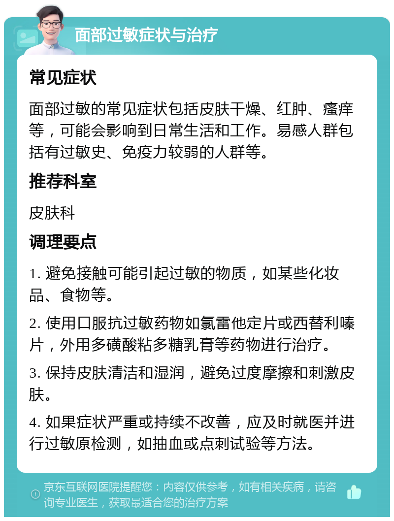 面部过敏症状与治疗 常见症状 面部过敏的常见症状包括皮肤干燥、红肿、瘙痒等，可能会影响到日常生活和工作。易感人群包括有过敏史、免疫力较弱的人群等。 推荐科室 皮肤科 调理要点 1. 避免接触可能引起过敏的物质，如某些化妆品、食物等。 2. 使用口服抗过敏药物如氯雷他定片或西替利嗪片，外用多磺酸粘多糖乳膏等药物进行治疗。 3. 保持皮肤清洁和湿润，避免过度摩擦和刺激皮肤。 4. 如果症状严重或持续不改善，应及时就医并进行过敏原检测，如抽血或点刺试验等方法。