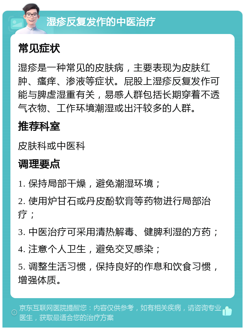 湿疹反复发作的中医治疗 常见症状 湿疹是一种常见的皮肤病，主要表现为皮肤红肿、瘙痒、渗液等症状。屁股上湿疹反复发作可能与脾虚湿重有关，易感人群包括长期穿着不透气衣物、工作环境潮湿或出汗较多的人群。 推荐科室 皮肤科或中医科 调理要点 1. 保持局部干燥，避免潮湿环境； 2. 使用炉甘石或丹皮酚软膏等药物进行局部治疗； 3. 中医治疗可采用清热解毒、健脾利湿的方药； 4. 注意个人卫生，避免交叉感染； 5. 调整生活习惯，保持良好的作息和饮食习惯，增强体质。