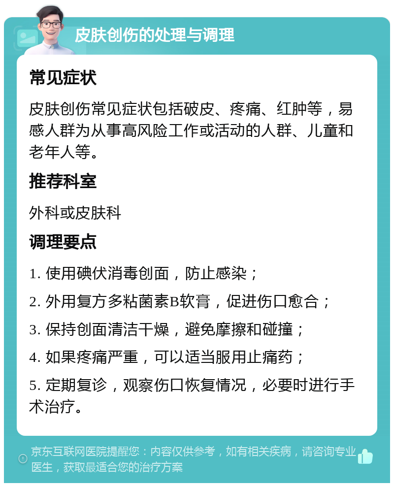 皮肤创伤的处理与调理 常见症状 皮肤创伤常见症状包括破皮、疼痛、红肿等，易感人群为从事高风险工作或活动的人群、儿童和老年人等。 推荐科室 外科或皮肤科 调理要点 1. 使用碘伏消毒创面，防止感染； 2. 外用复方多粘菌素B软膏，促进伤口愈合； 3. 保持创面清洁干燥，避免摩擦和碰撞； 4. 如果疼痛严重，可以适当服用止痛药； 5. 定期复诊，观察伤口恢复情况，必要时进行手术治疗。