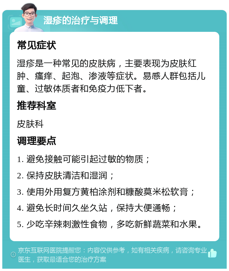 湿疹的治疗与调理 常见症状 湿疹是一种常见的皮肤病，主要表现为皮肤红肿、瘙痒、起泡、渗液等症状。易感人群包括儿童、过敏体质者和免疫力低下者。 推荐科室 皮肤科 调理要点 1. 避免接触可能引起过敏的物质； 2. 保持皮肤清洁和湿润； 3. 使用外用复方黄柏涂剂和糠酸莫米松软膏； 4. 避免长时间久坐久站，保持大便通畅； 5. 少吃辛辣刺激性食物，多吃新鲜蔬菜和水果。