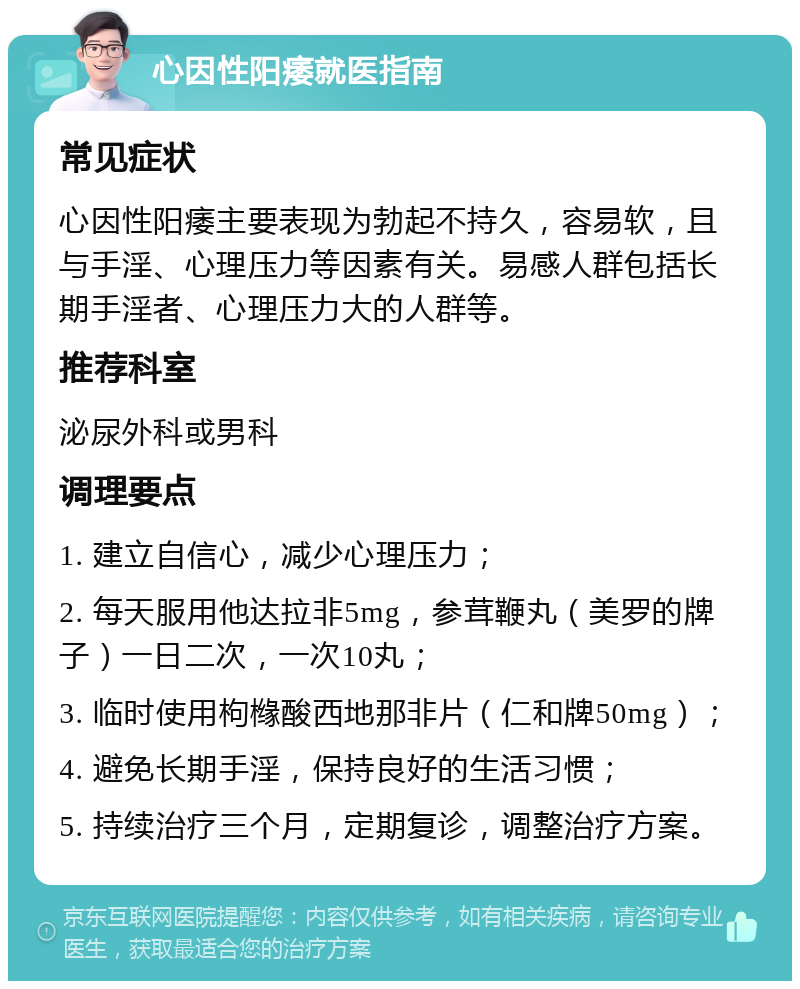 心因性阳痿就医指南 常见症状 心因性阳痿主要表现为勃起不持久，容易软，且与手淫、心理压力等因素有关。易感人群包括长期手淫者、心理压力大的人群等。 推荐科室 泌尿外科或男科 调理要点 1. 建立自信心，减少心理压力； 2. 每天服用他达拉非5mg，参茸鞭丸（美罗的牌子）一日二次，一次10丸； 3. 临时使用枸橼酸西地那非片（仁和牌50mg）； 4. 避免长期手淫，保持良好的生活习惯； 5. 持续治疗三个月，定期复诊，调整治疗方案。