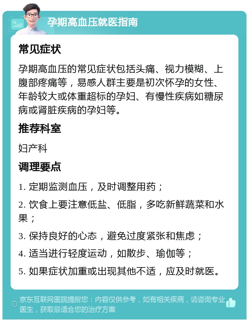 孕期高血压就医指南 常见症状 孕期高血压的常见症状包括头痛、视力模糊、上腹部疼痛等，易感人群主要是初次怀孕的女性、年龄较大或体重超标的孕妇、有慢性疾病如糖尿病或肾脏疾病的孕妇等。 推荐科室 妇产科 调理要点 1. 定期监测血压，及时调整用药； 2. 饮食上要注意低盐、低脂，多吃新鲜蔬菜和水果； 3. 保持良好的心态，避免过度紧张和焦虑； 4. 适当进行轻度运动，如散步、瑜伽等； 5. 如果症状加重或出现其他不适，应及时就医。