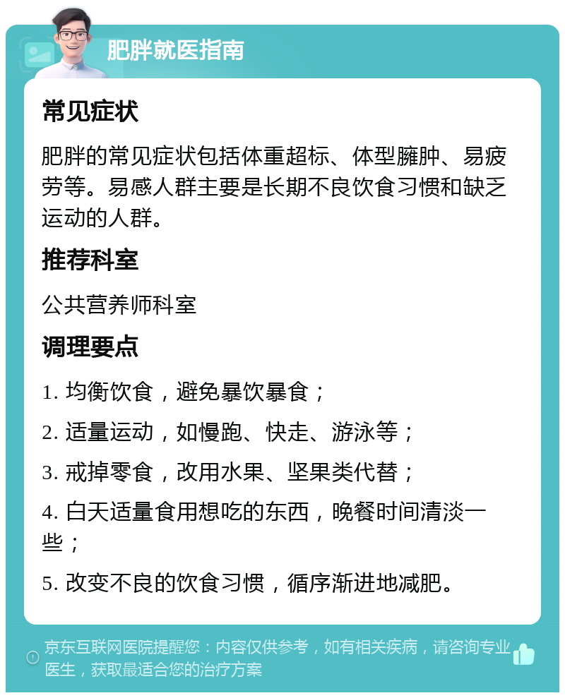 肥胖就医指南 常见症状 肥胖的常见症状包括体重超标、体型臃肿、易疲劳等。易感人群主要是长期不良饮食习惯和缺乏运动的人群。 推荐科室 公共营养师科室 调理要点 1. 均衡饮食，避免暴饮暴食； 2. 适量运动，如慢跑、快走、游泳等； 3. 戒掉零食，改用水果、坚果类代替； 4. 白天适量食用想吃的东西，晚餐时间清淡一些； 5. 改变不良的饮食习惯，循序渐进地减肥。