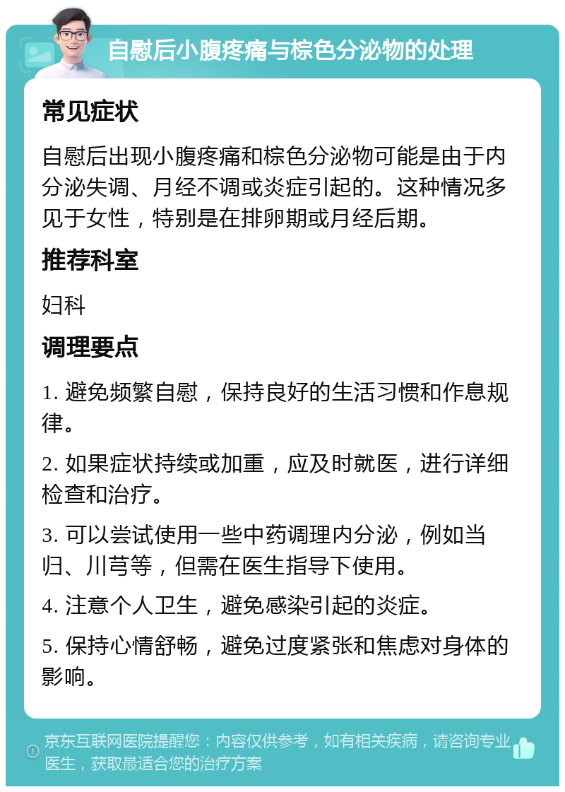 自慰后小腹疼痛与棕色分泌物的处理 常见症状 自慰后出现小腹疼痛和棕色分泌物可能是由于内分泌失调、月经不调或炎症引起的。这种情况多见于女性，特别是在排卵期或月经后期。 推荐科室 妇科 调理要点 1. 避免频繁自慰，保持良好的生活习惯和作息规律。 2. 如果症状持续或加重，应及时就医，进行详细检查和治疗。 3. 可以尝试使用一些中药调理内分泌，例如当归、川芎等，但需在医生指导下使用。 4. 注意个人卫生，避免感染引起的炎症。 5. 保持心情舒畅，避免过度紧张和焦虑对身体的影响。