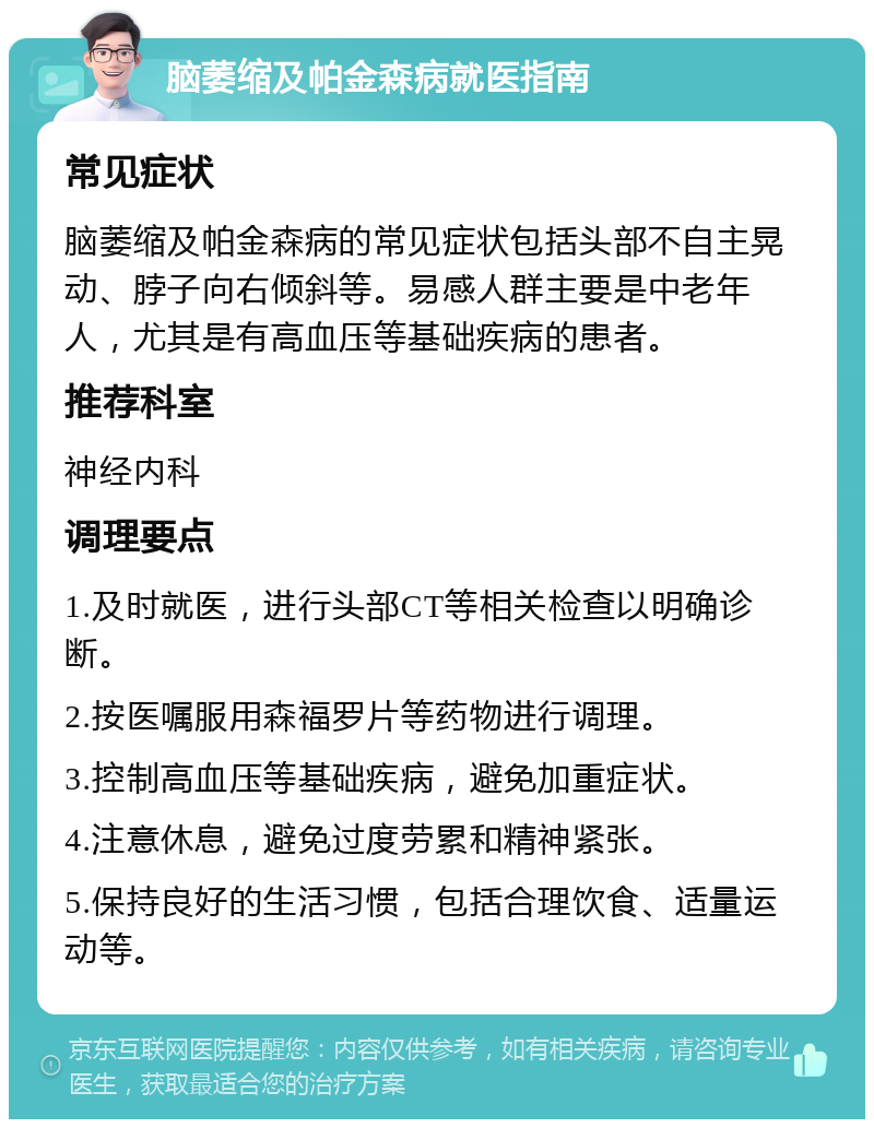 脑萎缩及帕金森病就医指南 常见症状 脑萎缩及帕金森病的常见症状包括头部不自主晃动、脖子向右倾斜等。易感人群主要是中老年人，尤其是有高血压等基础疾病的患者。 推荐科室 神经内科 调理要点 1.及时就医，进行头部CT等相关检查以明确诊断。 2.按医嘱服用森福罗片等药物进行调理。 3.控制高血压等基础疾病，避免加重症状。 4.注意休息，避免过度劳累和精神紧张。 5.保持良好的生活习惯，包括合理饮食、适量运动等。