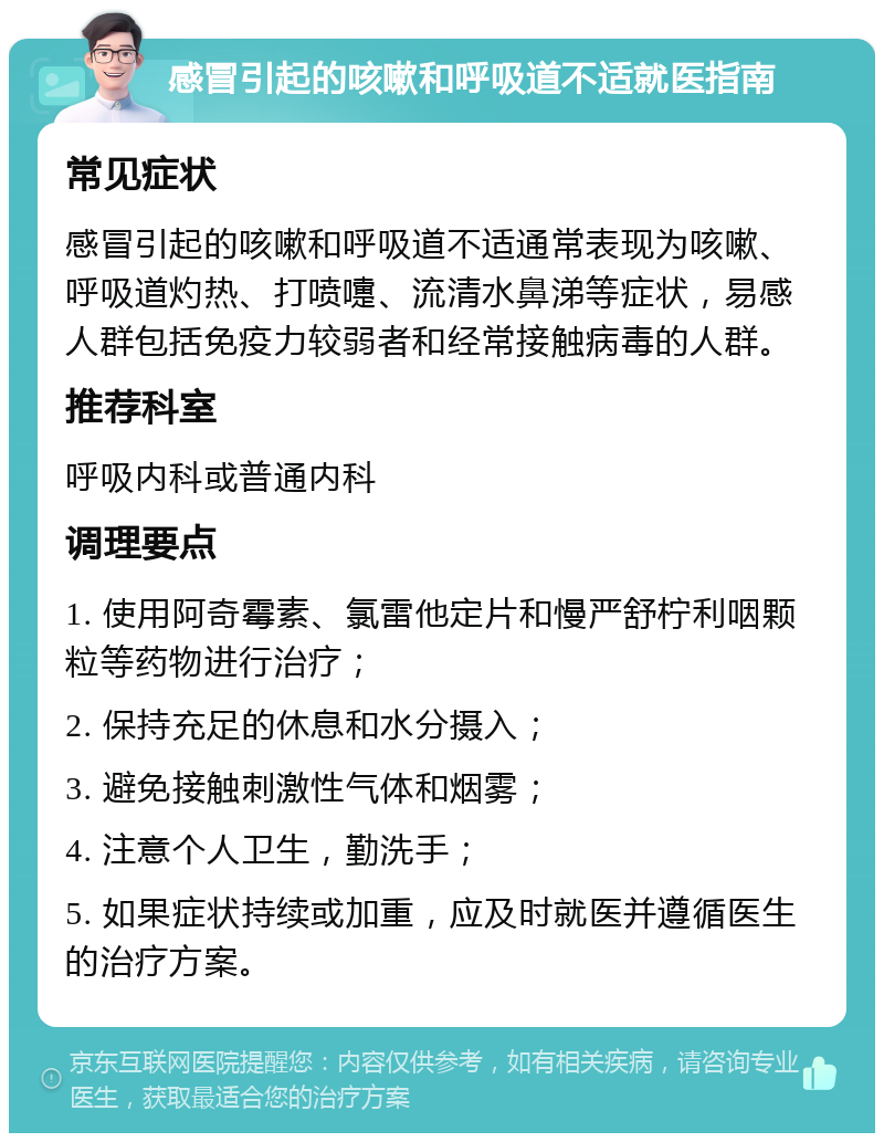 感冒引起的咳嗽和呼吸道不适就医指南 常见症状 感冒引起的咳嗽和呼吸道不适通常表现为咳嗽、呼吸道灼热、打喷嚏、流清水鼻涕等症状，易感人群包括免疫力较弱者和经常接触病毒的人群。 推荐科室 呼吸内科或普通内科 调理要点 1. 使用阿奇霉素、氯雷他定片和慢严舒柠利咽颗粒等药物进行治疗； 2. 保持充足的休息和水分摄入； 3. 避免接触刺激性气体和烟雾； 4. 注意个人卫生，勤洗手； 5. 如果症状持续或加重，应及时就医并遵循医生的治疗方案。