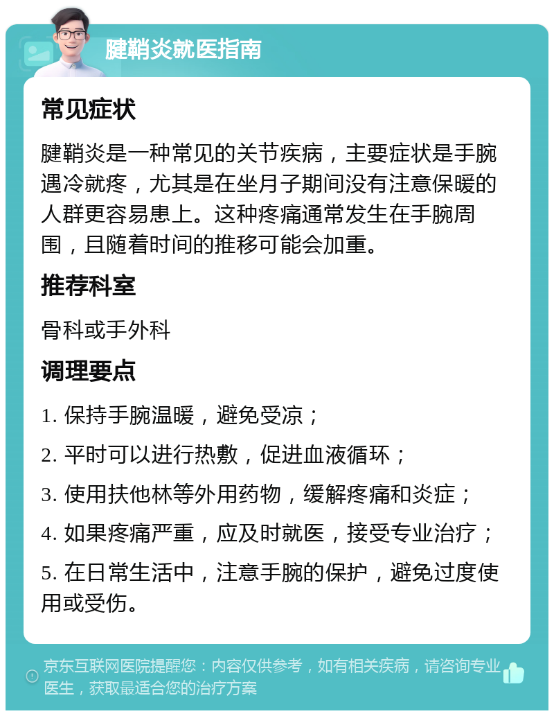 腱鞘炎就医指南 常见症状 腱鞘炎是一种常见的关节疾病，主要症状是手腕遇冷就疼，尤其是在坐月子期间没有注意保暖的人群更容易患上。这种疼痛通常发生在手腕周围，且随着时间的推移可能会加重。 推荐科室 骨科或手外科 调理要点 1. 保持手腕温暖，避免受凉； 2. 平时可以进行热敷，促进血液循环； 3. 使用扶他林等外用药物，缓解疼痛和炎症； 4. 如果疼痛严重，应及时就医，接受专业治疗； 5. 在日常生活中，注意手腕的保护，避免过度使用或受伤。