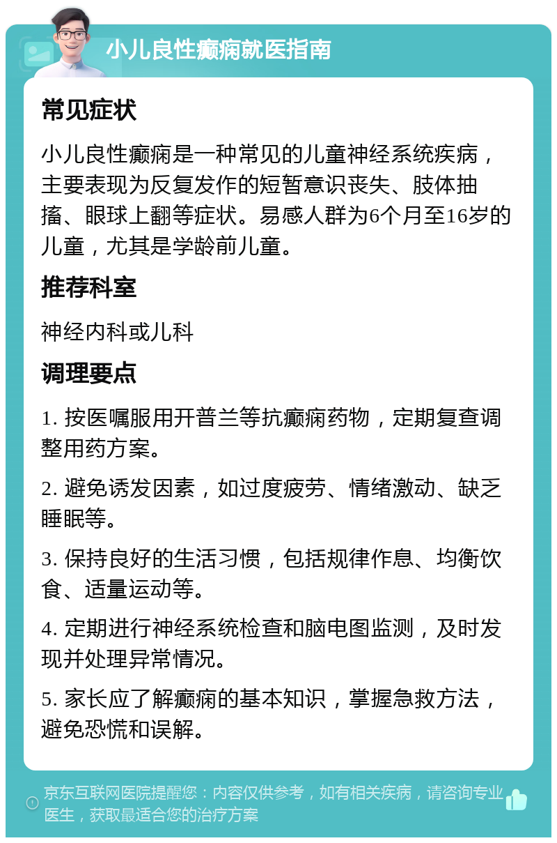 小儿良性癫痫就医指南 常见症状 小儿良性癫痫是一种常见的儿童神经系统疾病，主要表现为反复发作的短暂意识丧失、肢体抽搐、眼球上翻等症状。易感人群为6个月至16岁的儿童，尤其是学龄前儿童。 推荐科室 神经内科或儿科 调理要点 1. 按医嘱服用开普兰等抗癫痫药物，定期复查调整用药方案。 2. 避免诱发因素，如过度疲劳、情绪激动、缺乏睡眠等。 3. 保持良好的生活习惯，包括规律作息、均衡饮食、适量运动等。 4. 定期进行神经系统检查和脑电图监测，及时发现并处理异常情况。 5. 家长应了解癫痫的基本知识，掌握急救方法，避免恐慌和误解。