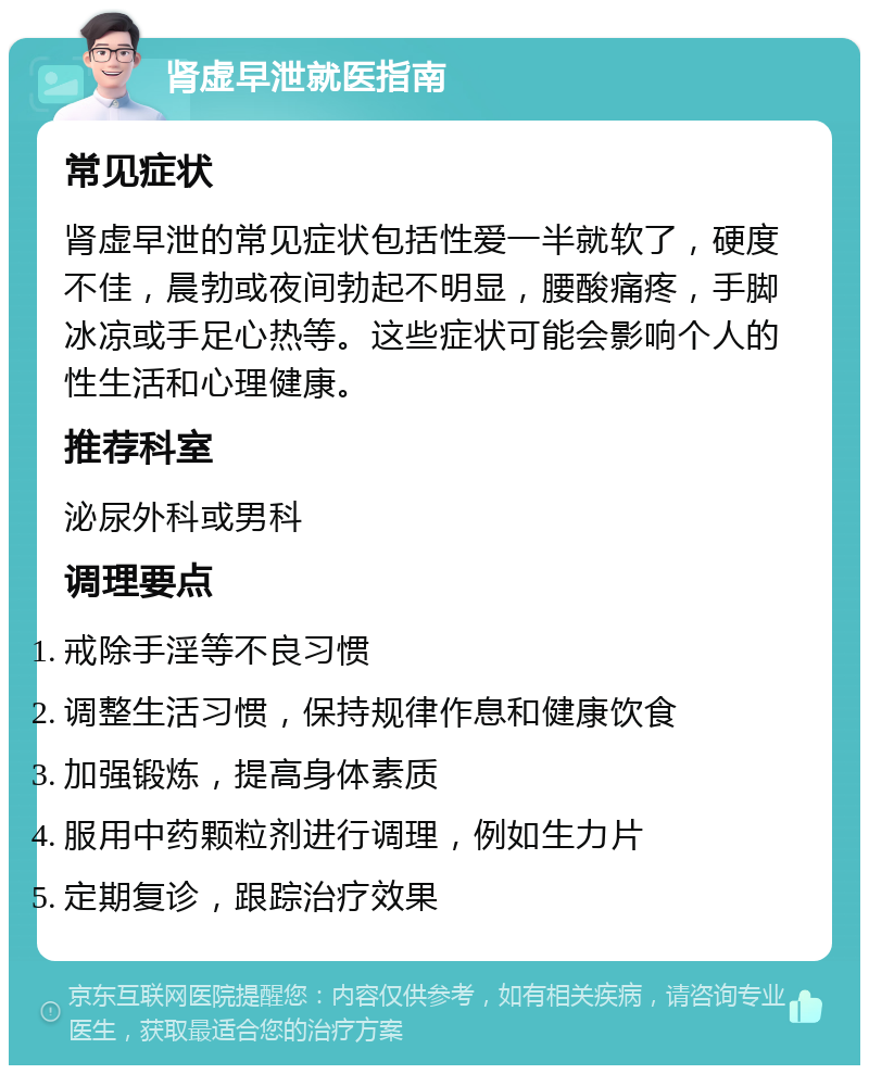 肾虚早泄就医指南 常见症状 肾虚早泄的常见症状包括性爱一半就软了，硬度不佳，晨勃或夜间勃起不明显，腰酸痛疼，手脚冰凉或手足心热等。这些症状可能会影响个人的性生活和心理健康。 推荐科室 泌尿外科或男科 调理要点 戒除手淫等不良习惯 调整生活习惯，保持规律作息和健康饮食 加强锻炼，提高身体素质 服用中药颗粒剂进行调理，例如生力片 定期复诊，跟踪治疗效果