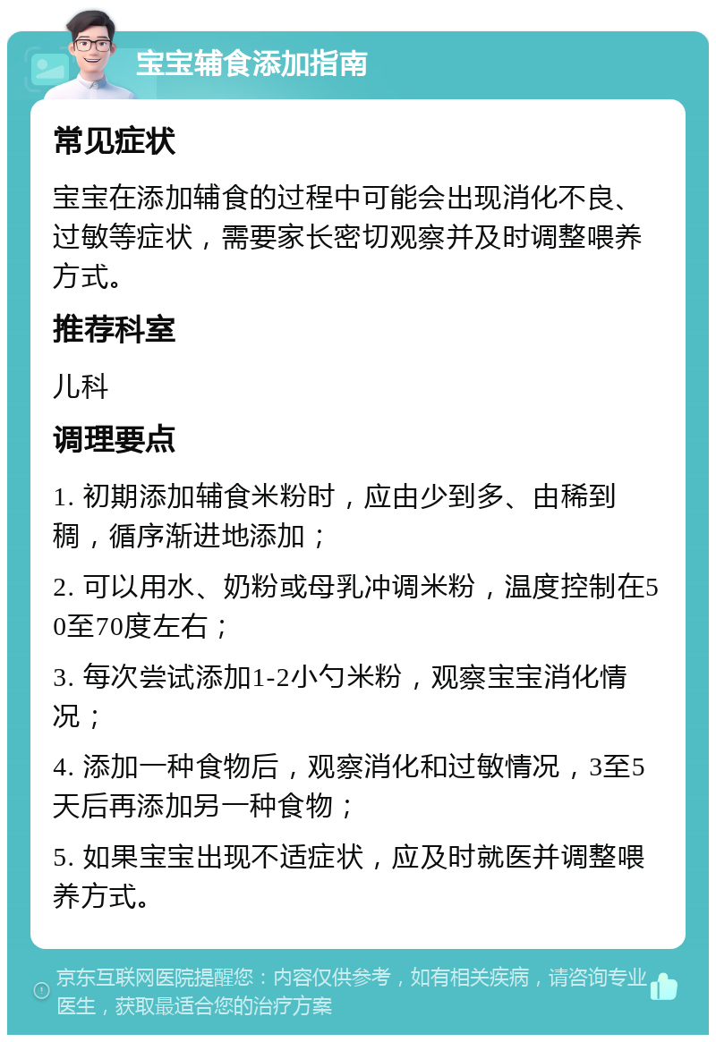 宝宝辅食添加指南 常见症状 宝宝在添加辅食的过程中可能会出现消化不良、过敏等症状，需要家长密切观察并及时调整喂养方式。 推荐科室 儿科 调理要点 1. 初期添加辅食米粉时，应由少到多、由稀到稠，循序渐进地添加； 2. 可以用水、奶粉或母乳冲调米粉，温度控制在50至70度左右； 3. 每次尝试添加1-2小勺米粉，观察宝宝消化情况； 4. 添加一种食物后，观察消化和过敏情况，3至5天后再添加另一种食物； 5. 如果宝宝出现不适症状，应及时就医并调整喂养方式。