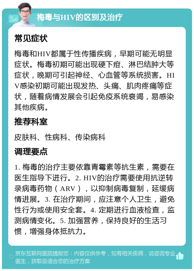 梅毒与HIV的区别及治疗 常见症状 梅毒和HIV都属于性传播疾病，早期可能无明显症状。梅毒初期可能出现硬下疳、淋巴结肿大等症状，晚期可引起神经、心血管等系统损害。HIV感染初期可能出现发热、头痛、肌肉疼痛等症状，随着病情发展会引起免疫系统衰竭，易感染其他疾病。 推荐科室 皮肤科、性病科、传染病科 调理要点 1. 梅毒的治疗主要依靠青霉素等抗生素，需要在医生指导下进行。2. HIV的治疗需要使用抗逆转录病毒药物（ARV），以抑制病毒复制，延缓病情进展。3. 在治疗期间，应注意个人卫生，避免性行为或使用安全套。4. 定期进行血液检查，监测病情变化。5. 加强营养，保持良好的生活习惯，增强身体抵抗力。