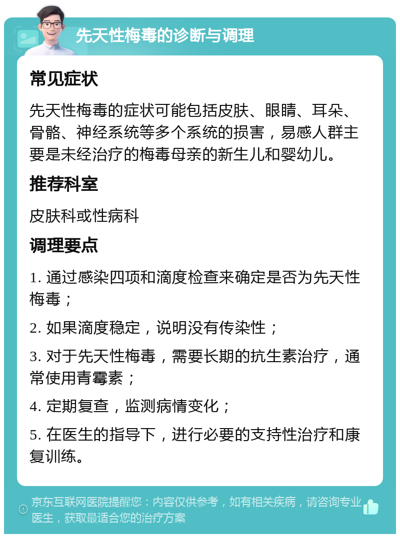 先天性梅毒的诊断与调理 常见症状 先天性梅毒的症状可能包括皮肤、眼睛、耳朵、骨骼、神经系统等多个系统的损害，易感人群主要是未经治疗的梅毒母亲的新生儿和婴幼儿。 推荐科室 皮肤科或性病科 调理要点 1. 通过感染四项和滴度检查来确定是否为先天性梅毒； 2. 如果滴度稳定，说明没有传染性； 3. 对于先天性梅毒，需要长期的抗生素治疗，通常使用青霉素； 4. 定期复查，监测病情变化； 5. 在医生的指导下，进行必要的支持性治疗和康复训练。