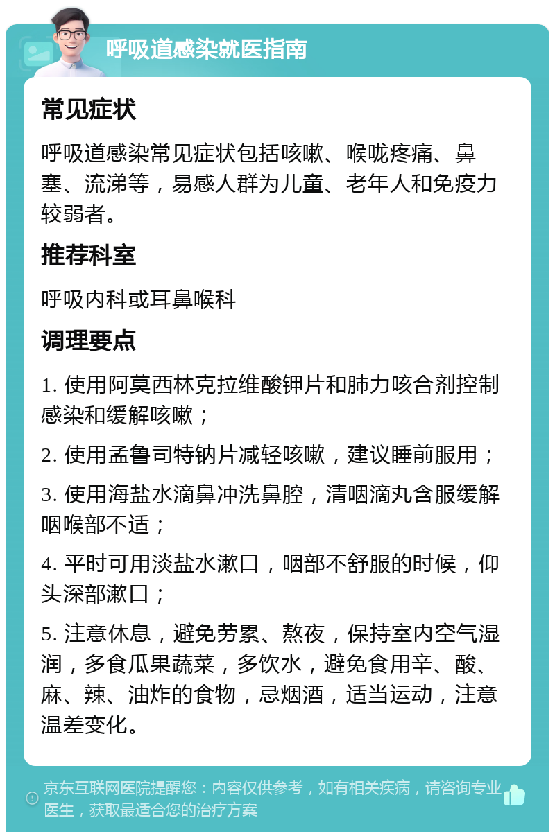 呼吸道感染就医指南 常见症状 呼吸道感染常见症状包括咳嗽、喉咙疼痛、鼻塞、流涕等，易感人群为儿童、老年人和免疫力较弱者。 推荐科室 呼吸内科或耳鼻喉科 调理要点 1. 使用阿莫西林克拉维酸钾片和肺力咳合剂控制感染和缓解咳嗽； 2. 使用孟鲁司特钠片减轻咳嗽，建议睡前服用； 3. 使用海盐水滴鼻冲洗鼻腔，清咽滴丸含服缓解咽喉部不适； 4. 平时可用淡盐水漱口，咽部不舒服的时候，仰头深部漱口； 5. 注意休息，避免劳累、熬夜，保持室内空气湿润，多食瓜果蔬菜，多饮水，避免食用辛、酸、麻、辣、油炸的食物，忌烟酒，适当运动，注意温差变化。