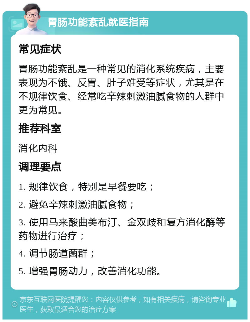 胃肠功能紊乱就医指南 常见症状 胃肠功能紊乱是一种常见的消化系统疾病，主要表现为不饿、反胃、肚子难受等症状，尤其是在不规律饮食、经常吃辛辣刺激油腻食物的人群中更为常见。 推荐科室 消化内科 调理要点 1. 规律饮食，特别是早餐要吃； 2. 避免辛辣刺激油腻食物； 3. 使用马来酸曲美布汀、金双歧和复方消化酶等药物进行治疗； 4. 调节肠道菌群； 5. 增强胃肠动力，改善消化功能。