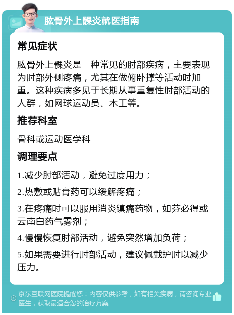 肱骨外上髁炎就医指南 常见症状 肱骨外上髁炎是一种常见的肘部疾病，主要表现为肘部外侧疼痛，尤其在做俯卧撑等活动时加重。这种疾病多见于长期从事重复性肘部活动的人群，如网球运动员、木工等。 推荐科室 骨科或运动医学科 调理要点 1.减少肘部活动，避免过度用力； 2.热敷或贴膏药可以缓解疼痛； 3.在疼痛时可以服用消炎镇痛药物，如芬必得或云南白药气雾剂； 4.慢慢恢复肘部活动，避免突然增加负荷； 5.如果需要进行肘部活动，建议佩戴护肘以减少压力。