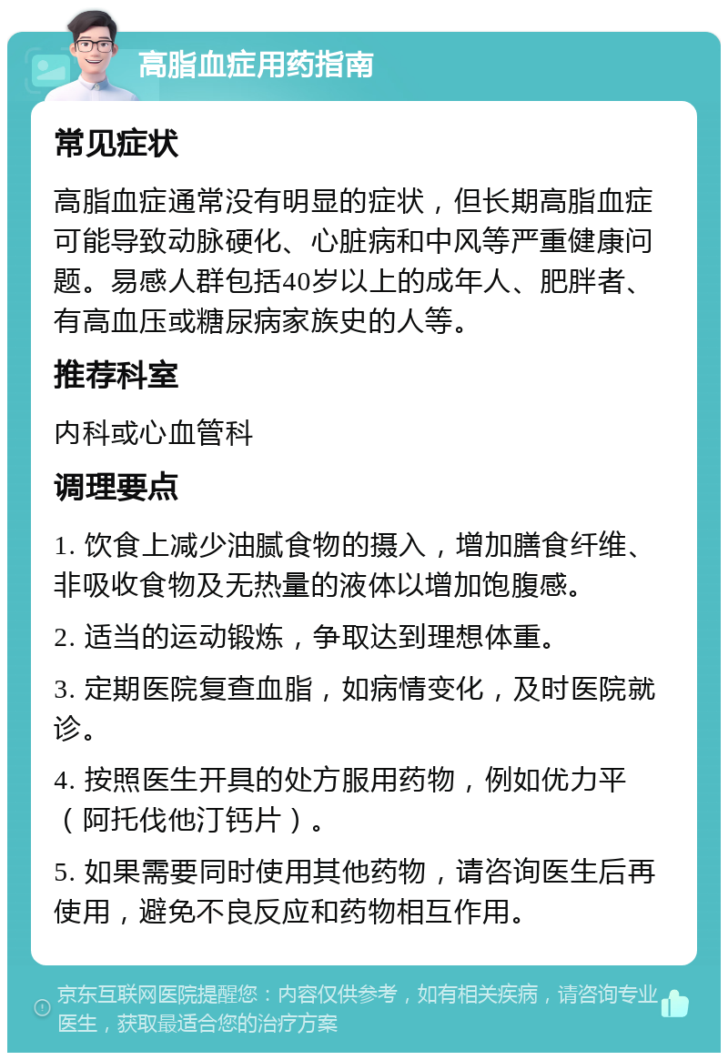 高脂血症用药指南 常见症状 高脂血症通常没有明显的症状，但长期高脂血症可能导致动脉硬化、心脏病和中风等严重健康问题。易感人群包括40岁以上的成年人、肥胖者、有高血压或糖尿病家族史的人等。 推荐科室 内科或心血管科 调理要点 1. 饮食上减少油腻食物的摄入，增加膳食纤维、非吸收食物及无热量的液体以增加饱腹感。 2. 适当的运动锻炼，争取达到理想体重。 3. 定期医院复查血脂，如病情变化，及时医院就诊。 4. 按照医生开具的处方服用药物，例如优力平（阿托伐他汀钙片）。 5. 如果需要同时使用其他药物，请咨询医生后再使用，避免不良反应和药物相互作用。