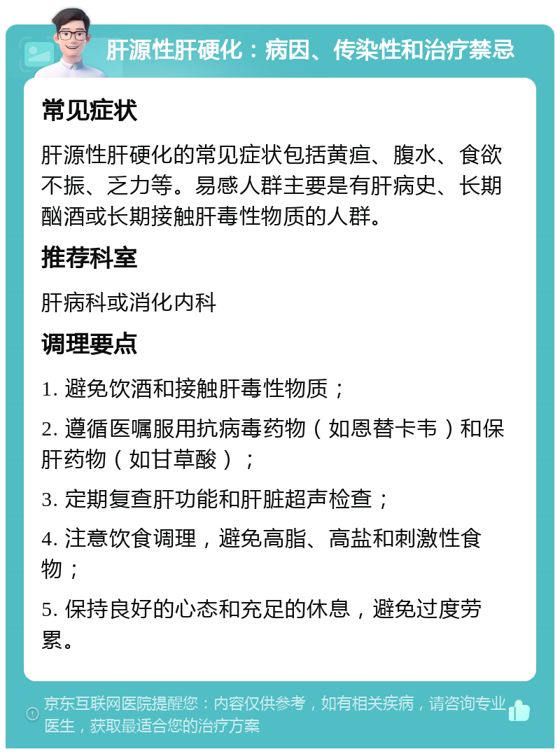 肝源性肝硬化：病因、传染性和治疗禁忌 常见症状 肝源性肝硬化的常见症状包括黄疸、腹水、食欲不振、乏力等。易感人群主要是有肝病史、长期酗酒或长期接触肝毒性物质的人群。 推荐科室 肝病科或消化内科 调理要点 1. 避免饮酒和接触肝毒性物质； 2. 遵循医嘱服用抗病毒药物（如恩替卡韦）和保肝药物（如甘草酸）； 3. 定期复查肝功能和肝脏超声检查； 4. 注意饮食调理，避免高脂、高盐和刺激性食物； 5. 保持良好的心态和充足的休息，避免过度劳累。