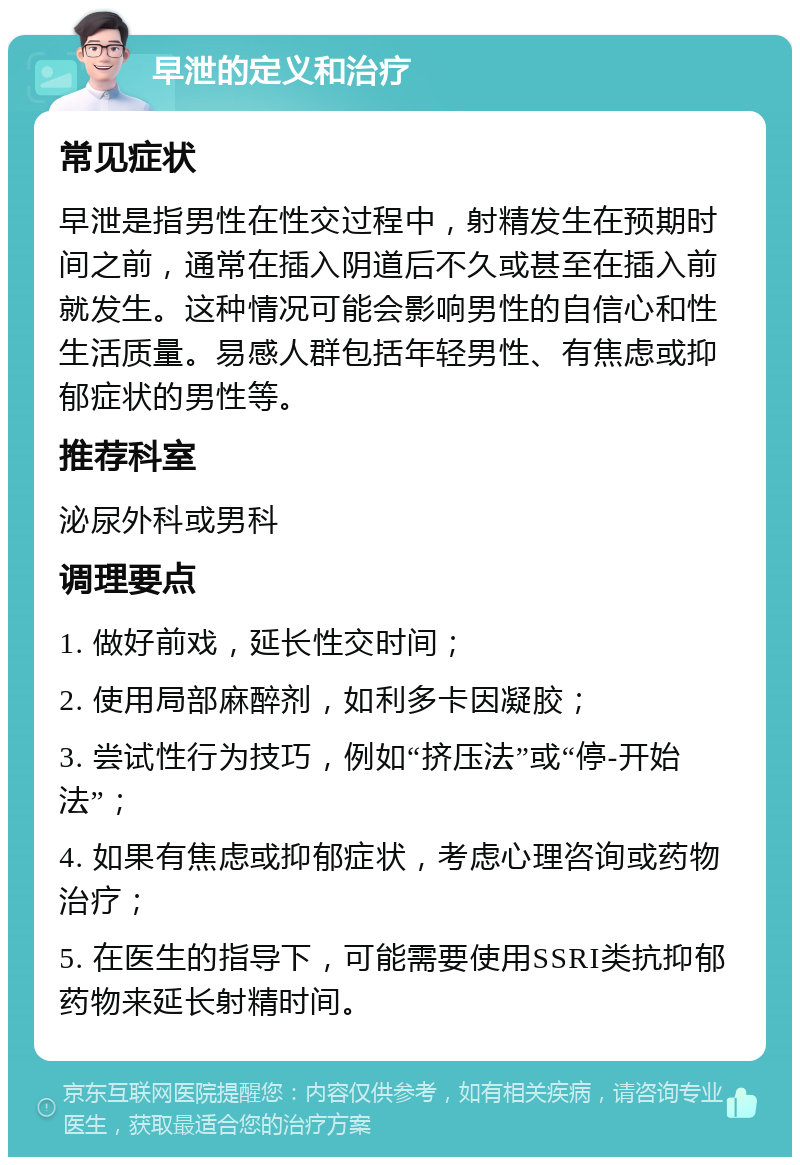 早泄的定义和治疗 常见症状 早泄是指男性在性交过程中，射精发生在预期时间之前，通常在插入阴道后不久或甚至在插入前就发生。这种情况可能会影响男性的自信心和性生活质量。易感人群包括年轻男性、有焦虑或抑郁症状的男性等。 推荐科室 泌尿外科或男科 调理要点 1. 做好前戏，延长性交时间； 2. 使用局部麻醉剂，如利多卡因凝胶； 3. 尝试性行为技巧，例如“挤压法”或“停-开始法”； 4. 如果有焦虑或抑郁症状，考虑心理咨询或药物治疗； 5. 在医生的指导下，可能需要使用SSRI类抗抑郁药物来延长射精时间。