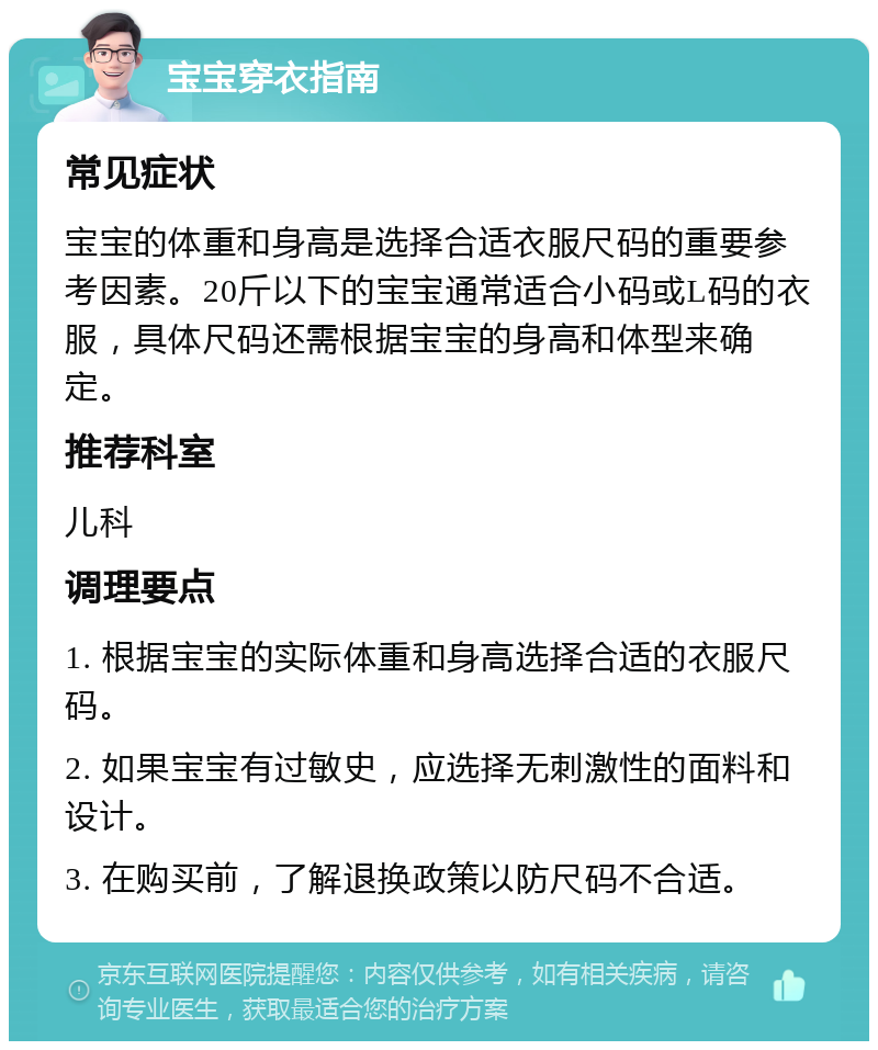 宝宝穿衣指南 常见症状 宝宝的体重和身高是选择合适衣服尺码的重要参考因素。20斤以下的宝宝通常适合小码或L码的衣服，具体尺码还需根据宝宝的身高和体型来确定。 推荐科室 儿科 调理要点 1. 根据宝宝的实际体重和身高选择合适的衣服尺码。 2. 如果宝宝有过敏史，应选择无刺激性的面料和设计。 3. 在购买前，了解退换政策以防尺码不合适。