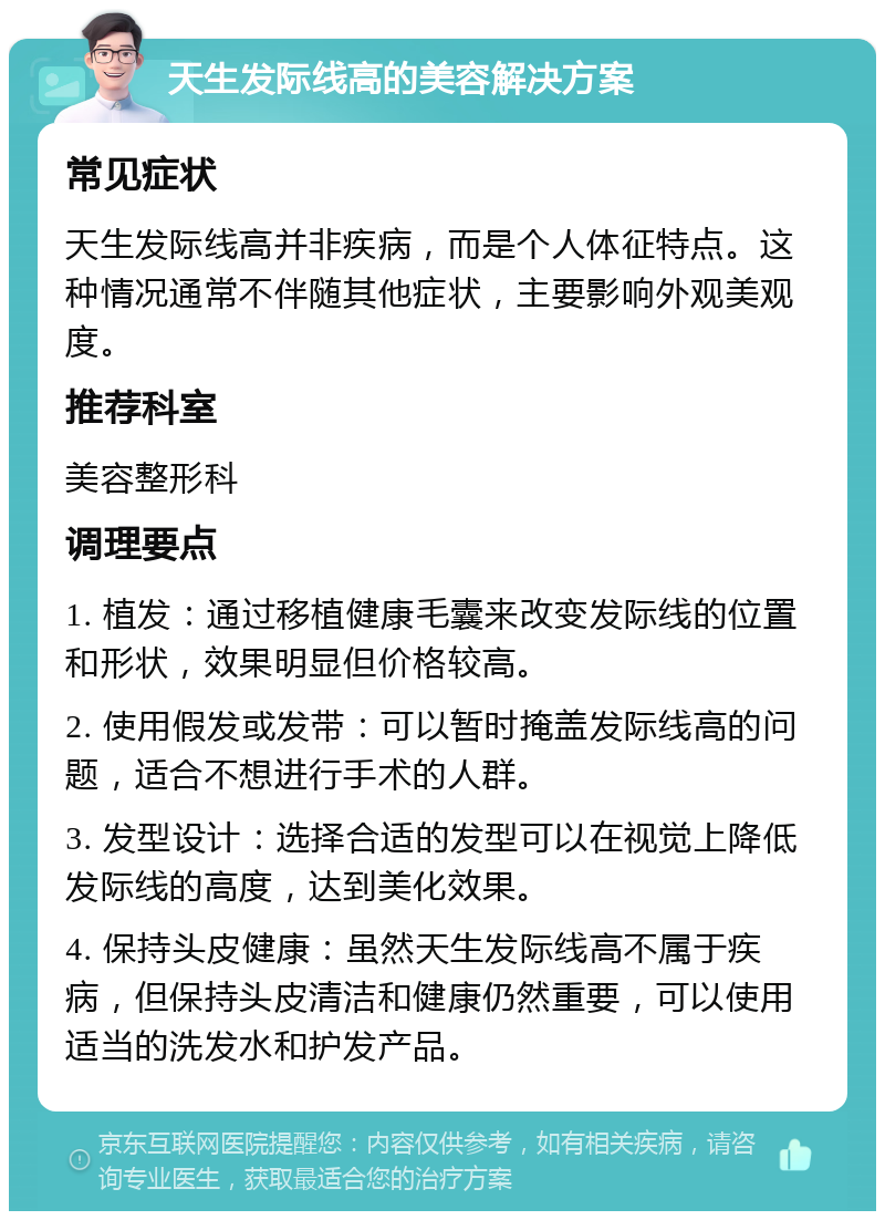 天生发际线高的美容解决方案 常见症状 天生发际线高并非疾病，而是个人体征特点。这种情况通常不伴随其他症状，主要影响外观美观度。 推荐科室 美容整形科 调理要点 1. 植发：通过移植健康毛囊来改变发际线的位置和形状，效果明显但价格较高。 2. 使用假发或发带：可以暂时掩盖发际线高的问题，适合不想进行手术的人群。 3. 发型设计：选择合适的发型可以在视觉上降低发际线的高度，达到美化效果。 4. 保持头皮健康：虽然天生发际线高不属于疾病，但保持头皮清洁和健康仍然重要，可以使用适当的洗发水和护发产品。