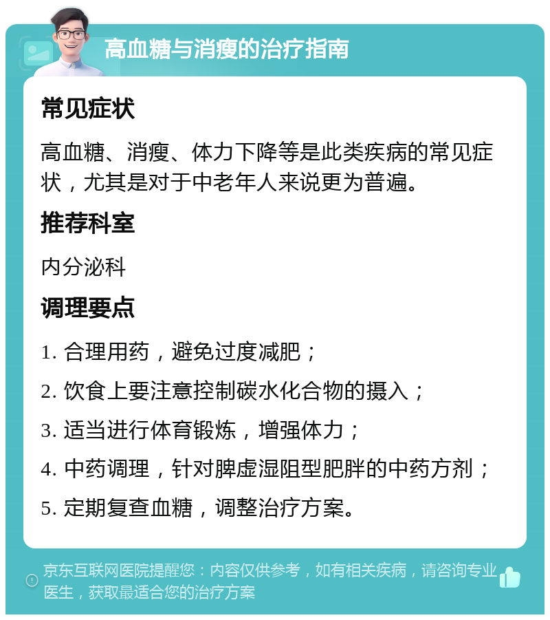 高血糖与消瘦的治疗指南 常见症状 高血糖、消瘦、体力下降等是此类疾病的常见症状，尤其是对于中老年人来说更为普遍。 推荐科室 内分泌科 调理要点 1. 合理用药，避免过度减肥； 2. 饮食上要注意控制碳水化合物的摄入； 3. 适当进行体育锻炼，增强体力； 4. 中药调理，针对脾虚湿阻型肥胖的中药方剂； 5. 定期复查血糖，调整治疗方案。